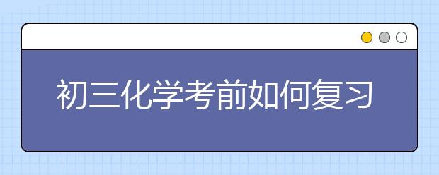 初三化學(xué)考前如何復(fù)習(xí)？初三化學(xué)如何快速提分？