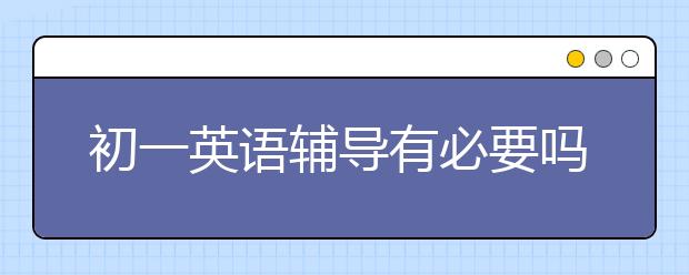 初一英语辅导有必要吗？哪个初一英语辅导班好？