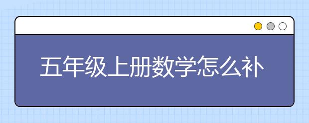 五年級(jí)上冊(cè)數(shù)學(xué)怎么補(bǔ)習(xí)？ 五年級(jí)上冊(cè)數(shù)學(xué)到哪里補(bǔ)習(xí)？