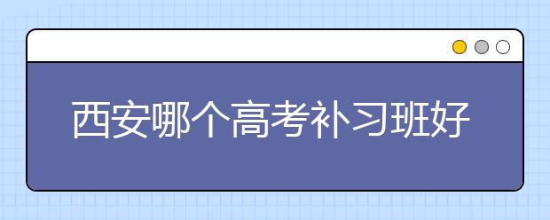 西安哪个高考补习班好？西安口碑好靠谱的高考补习班