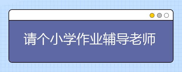 請(qǐng)個(gè)小學(xué)作業(yè)輔導(dǎo)老師怎么收費(fèi)？貴不貴？