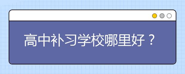 高中補習學校哪里好？比較好的高中補習學校？