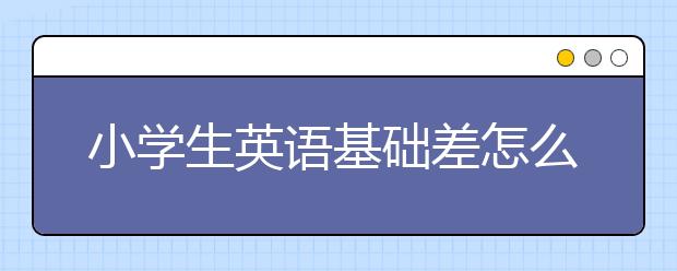 小学生英语基础差怎么办？如何提高小学英语成绩？