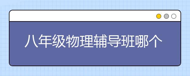 八年级物理辅导班哪个好？比较好的八年级物理辅导机构