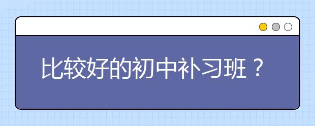 比较好的初中补习班？初中补习班哪个好？