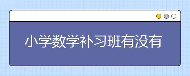 小学数学补习班有没有必要？小学数学补习班需要吗？