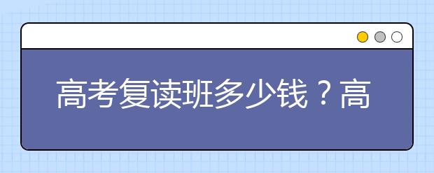 高考復(fù)讀班多少錢？高考復(fù)讀班收費(fèi)|復(fù)讀一般花多少錢?