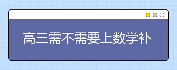 高三需不需要上数学补习班？高三数学补习班有用吗？