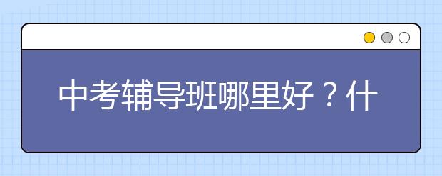 中考辅导班哪里好？什么中考辅导好？