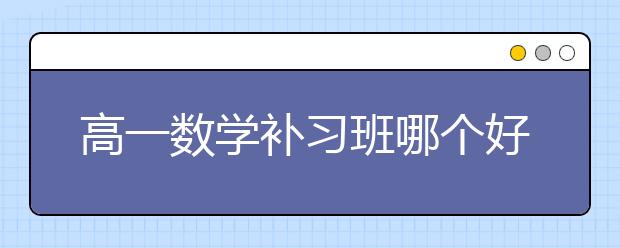 高一数学补习班哪个好？哪有高一数学补习班？