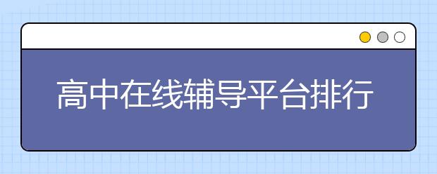 高中在线辅导平台排行榜 高中在线辅导平台有哪些？