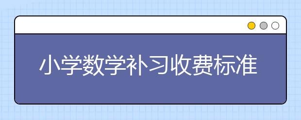 小學(xué)數(shù)學(xué)補(bǔ)習(xí)收費(fèi)標(biāo)準(zhǔn) 小學(xué)數(shù)學(xué)補(bǔ)習(xí)價(jià)格/多少錢？