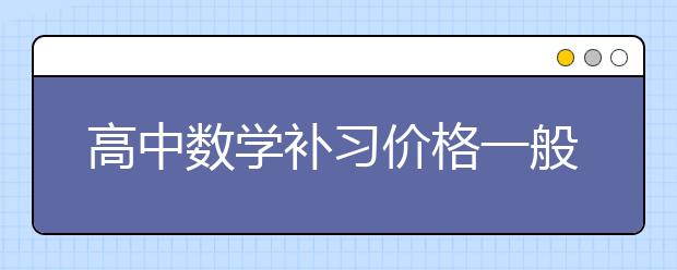 高中數(shù)學補習價格一般多少？暑假高中數(shù)學補習多少錢？