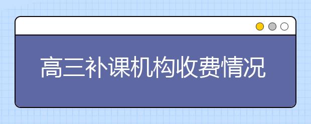 高三補(bǔ)課機(jī)構(gòu)收費(fèi)情況 高三補(bǔ)課多少錢？