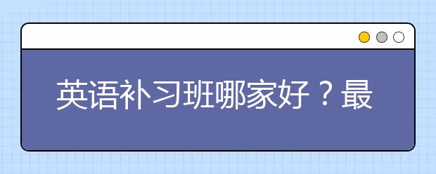 英语补习班哪家好？最好的英语补习班