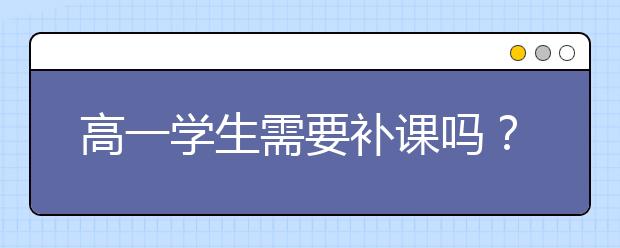 高一學(xué)生需要補(bǔ)課嗎？高一學(xué)生補(bǔ)課效果好嗎？