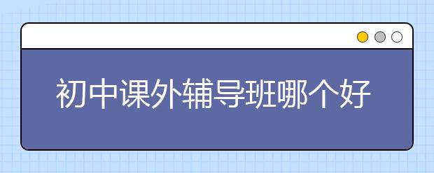 初中课外辅导班哪个好？初中课外辅导班有哪些？