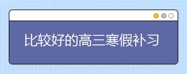 比较好的高三寒假补习班 哪个高三寒假补习班好？