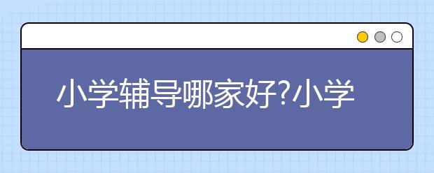 小学辅导哪家好?小学辅导班哪个最好？