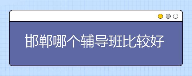 邯郸哪个辅导班比较好？邯郸辅导班排行榜|排名情况