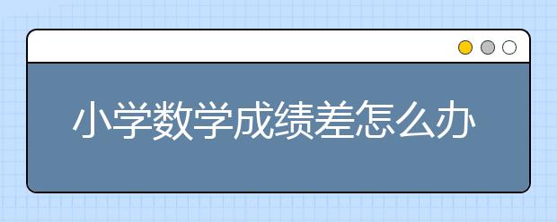 小学数学成绩差怎么办？怎么提高小学数学成绩？