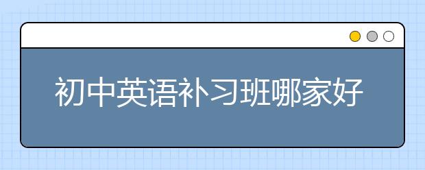 初中英语补习班哪家好？初中英语补习班一般多少钱?