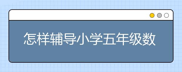 怎样辅导小学五年级数学?辅导小学五年级数学方法