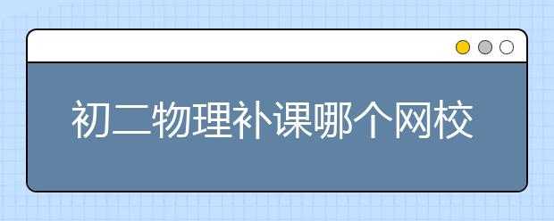 初二物理補課哪個網(wǎng)校好？初二物理輔導(dǎo)網(wǎng)推薦