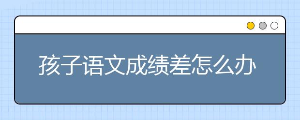 孩子语文成绩差怎么办？如何有效提高语文成绩？