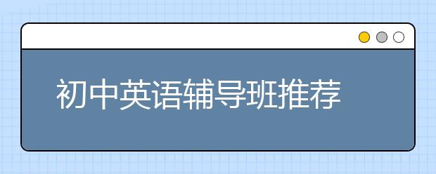 初中英语辅导班推荐 哪个初中英语辅导班比较好？