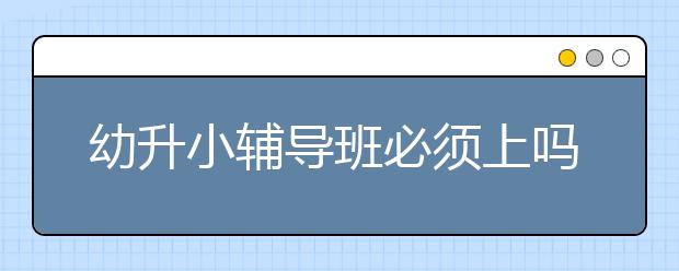 幼升小辅导班必须上吗？比较好的幼升小辅导班