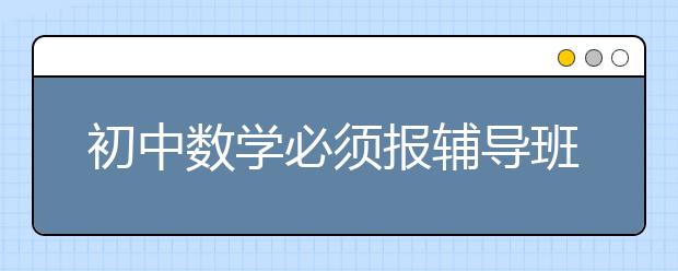 初中数学必须报辅导班吗？初中数学怎么学好？