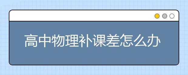 高中物理补课差怎么办？高中物理补课有效吗？