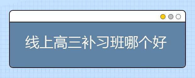 线上高三补习班哪个好，收费价格多少钱