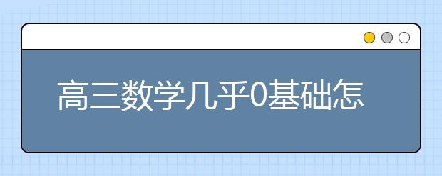 高三数学几乎0基础怎么办？0基础的高三数学怎么学？