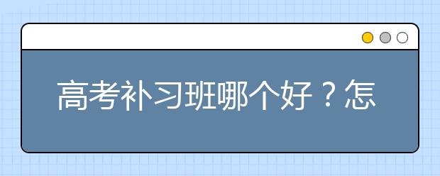 高考补习班哪个好？怎么选择适合的高考补习班？