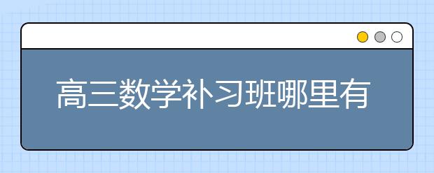 高三数学补习班哪里有？哪家好？