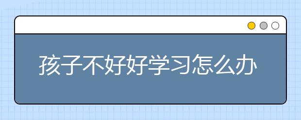 孩子不好好学习怎么办？孩子不学习家长这样做！