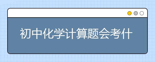 初中化學(xué)計(jì)算題會(huì)考什么？初中化學(xué)計(jì)算題大全整理