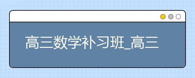 高三数学补习班_高三数学辅导班_高三数学补课哪里好？