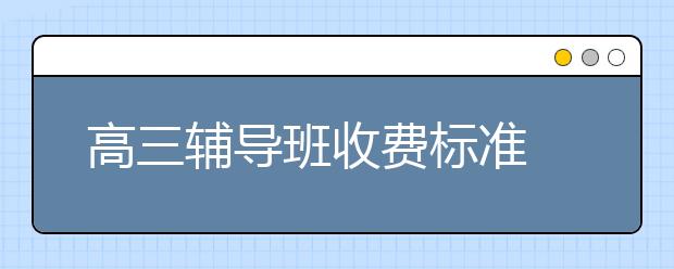 高三辅导班收费标准 高中补课机构收费标准