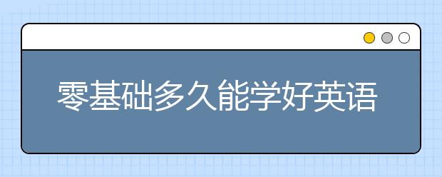 零基礎(chǔ)多久能學(xué)好英語?0基礎(chǔ)怎么學(xué)英語最有效?