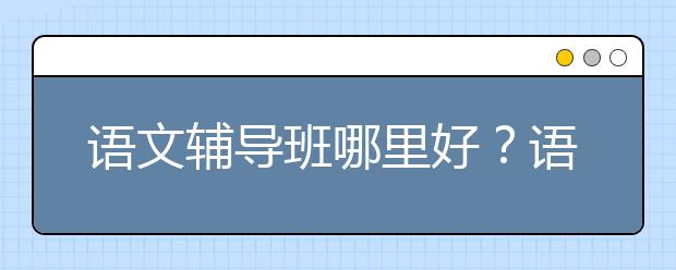 语文辅导班哪里好？语文辅导班哪家口碑好？