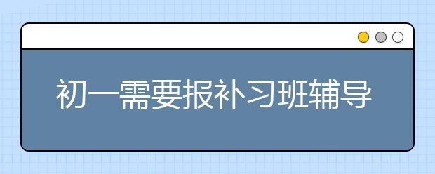 初一需要报补习班辅导班吗？初一补习辅导班意义大吗？