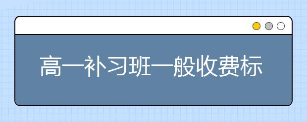 高一补习班一般收费标准是怎样的？