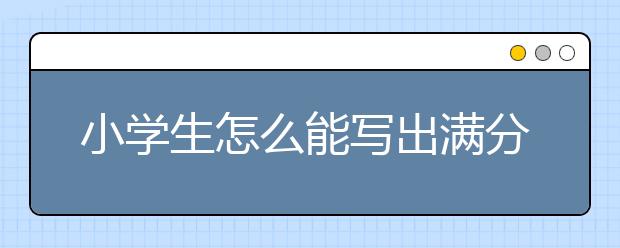 小学生怎么能写出满分作文？小学生满分作文大全