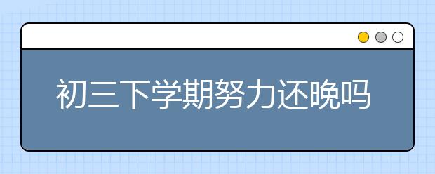 初三下學(xué)期努力還晚嗎？初三學(xué)生如何備戰(zhàn)中考？