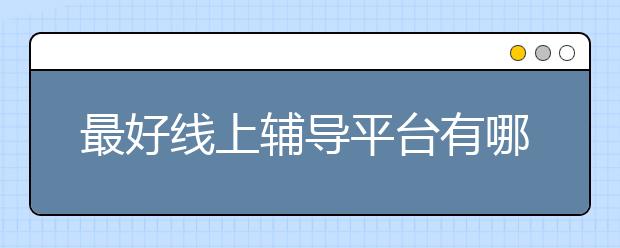 最好线上辅导平台有哪些，效果怎么样