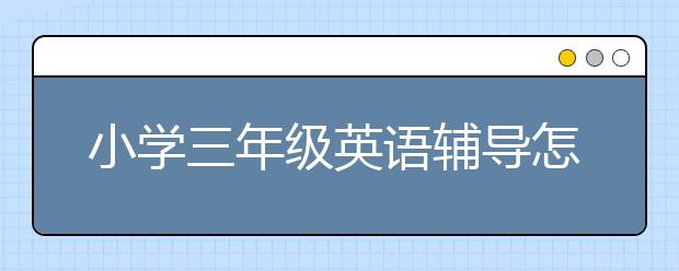 小学三年级英语辅导怎么做？小学三年级英语辅导有必要吗？