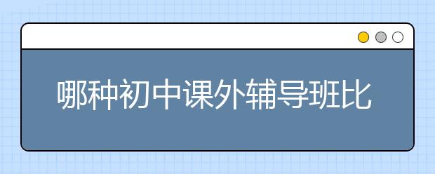 哪种初中课外辅导班比较好？初中课外辅导班选择标准